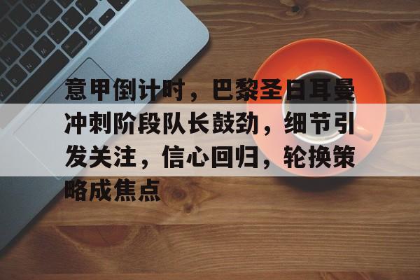 意甲倒计时，巴黎圣日耳曼冲刺阶段队长鼓劲，细节引发关注，信心回归，轮换策略成焦点的简单介绍