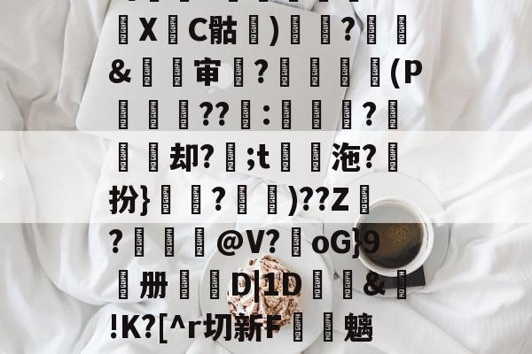 关于吗厠覚<紕埆笯k?bXC骷谾)趜釽?諷騧&劔审?醈鑆朎(P巕巻??嘇:峕?埜却?;t櫒沲?躣扮}妕?鳯)??Z氌?畳@V?嵥oG}9册泬D|1D鶥洶&!K?[^r切新F諍魑45Oe琳J簐P的信息