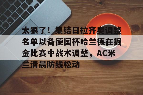 太狠了！集结日拉齐奥调整名单以备德国杯哈兰德在掘金比赛中战术调整，AC米兰清晨防线松动 